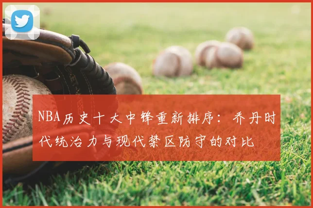 NBA历史十大中锋重新排序：乔丹时代统治力与现代禁区防守的对比