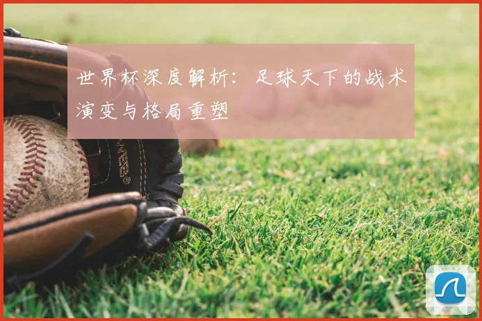 世界杯深度解析:足球天下的战术演变与格局重塑