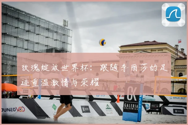 玫瑰绽放世界杯：跟随李丽莎的足迹重温激情与荣耀