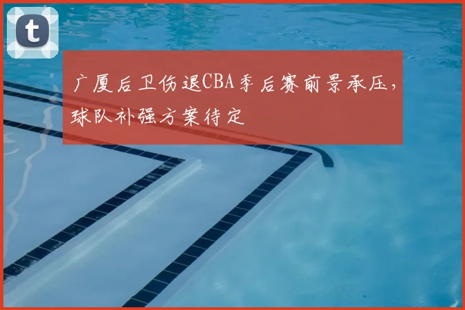 广厦后卫伤退CBA季后赛前景承压，球队补强方案待定