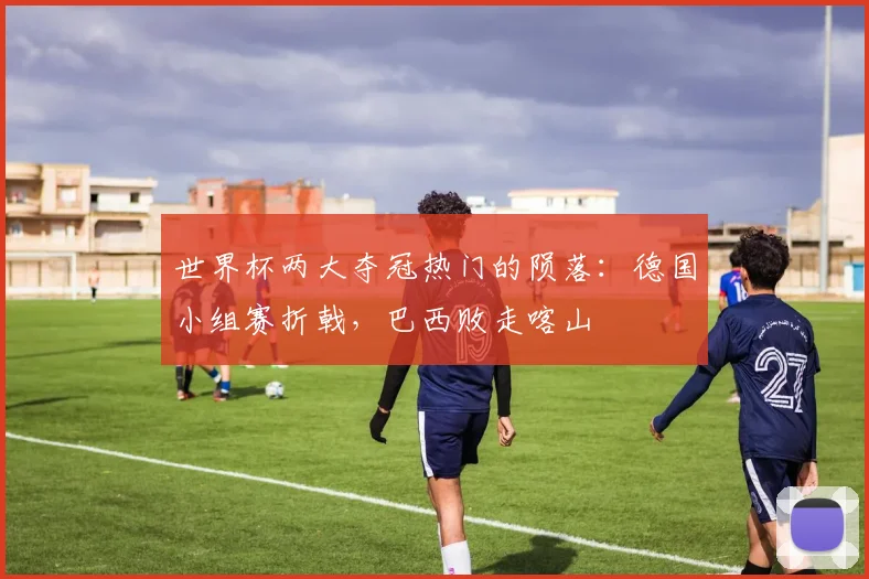 世界杯两大夺冠热门的陨落:德国小组赛折戟,巴西败走喀山
