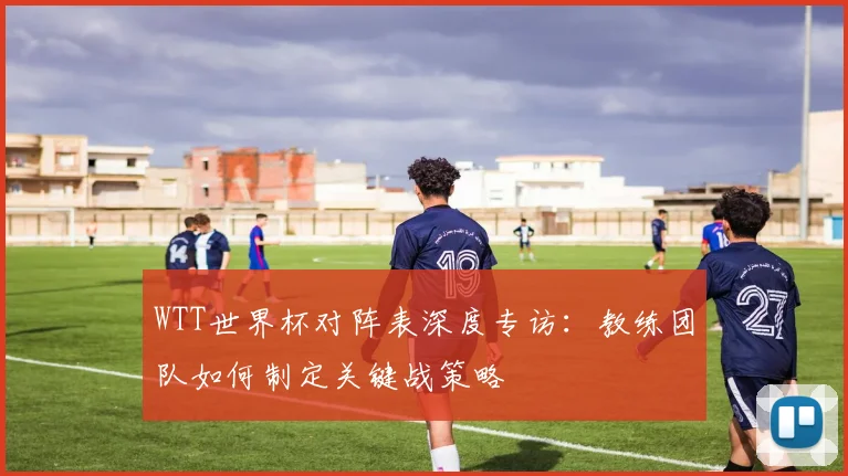 WTT世界杯对阵表深度专访:教练团队如何制定关键战策略