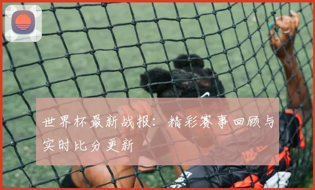 世界杯最新战报:精彩赛事回顾与实时比分更新