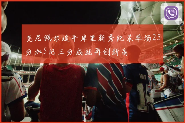 克尼佩尔追平库里新秀纪录单场25分加5记三分成就再创新高