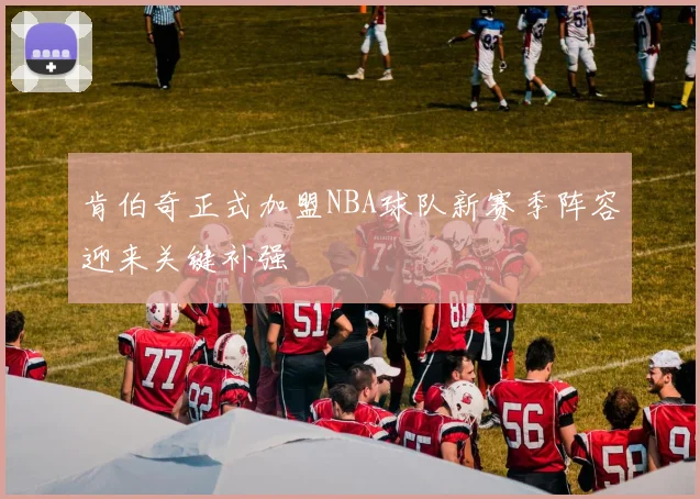 肯伯奇正式加盟NBA球队新赛季阵容迎来关键补强