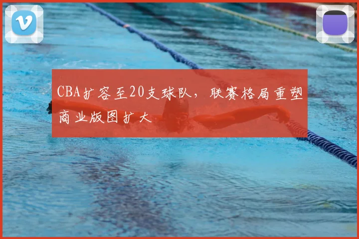 CBA扩容至20支球队，联赛格局重塑商业版图扩大