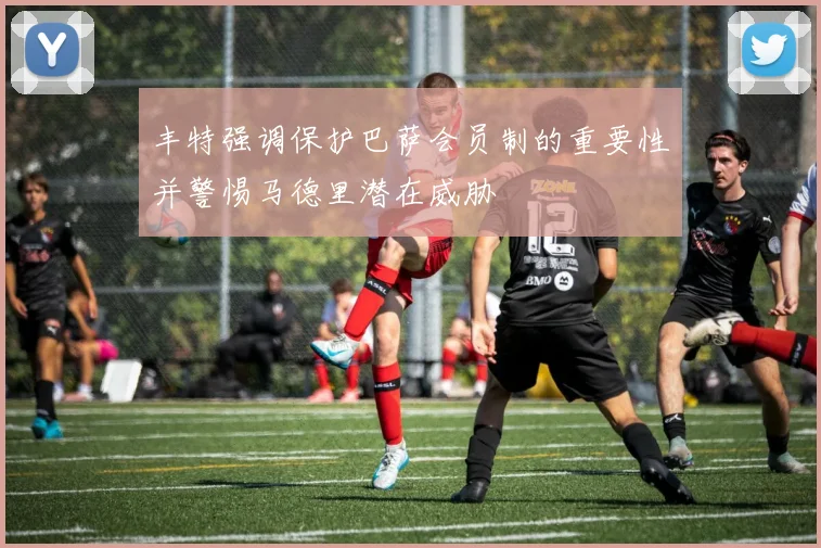丰特强调保护巴萨会员制的重要性并警惕马德里潜在威胁