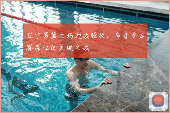 辽宁男篮主场迎战强敌,争夺季后赛席位的关键之战