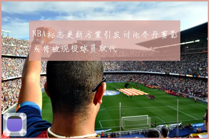 NBA标志更新方案引发讨论乔丹剪影或将被现役球员取代