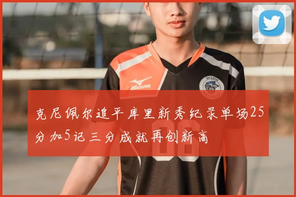 克尼佩尔追平库里新秀纪录单场25分加5记三分成就再创新高