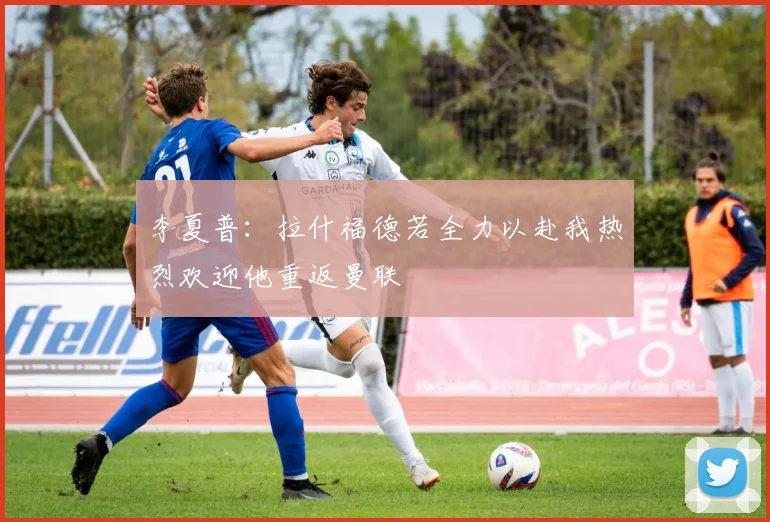 李夏普：拉什福德若全力以赴我热烈欢迎他重返曼联