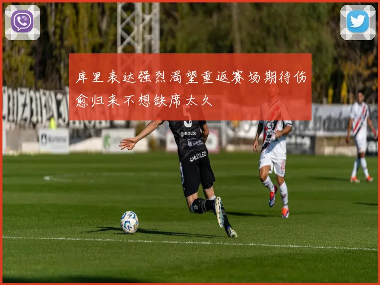 库里表达强烈渴望重返赛场期待伤愈归来不想缺席太久