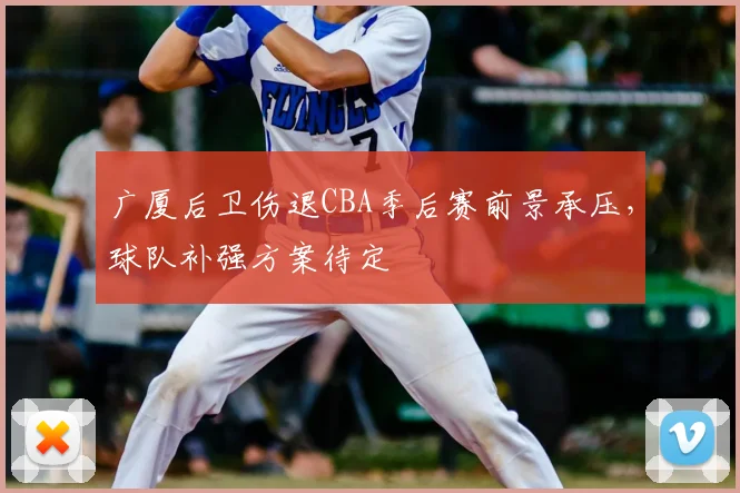 广厦后卫伤退CBA季后赛前景承压，球队补强方案待定