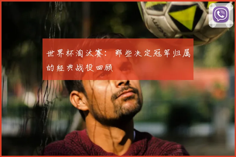 世界杯淘汰赛：那些决定冠军归属的经典战役回顾