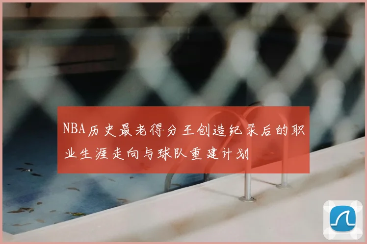 NBA历史最老得分王创造纪录后的职业生涯走向与球队重建计划