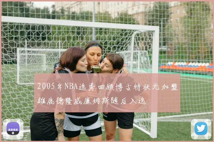 2005年NBA选秀回顾博古特状元加盟雄鹿德隆威廉姆斯随后入选