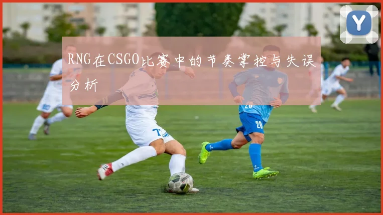 RNG在CSGO比赛中的节奏掌控与失误分析