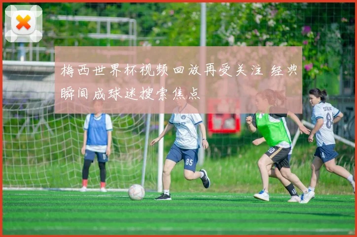 梅西世界杯视频回放再受关注 经典瞬间成球迷搜索焦点