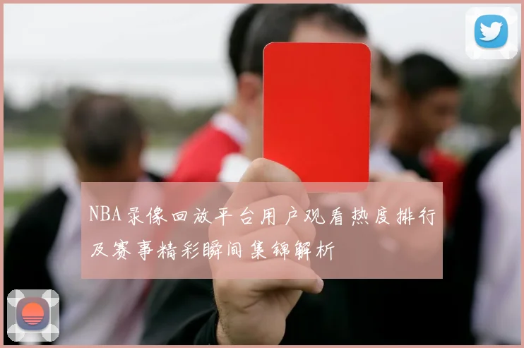 NBA录像回放平台用户观看热度排行及赛事精彩瞬间集锦解析