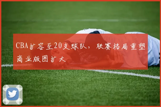 CBA扩容至20支球队，联赛格局重塑商业版图扩大