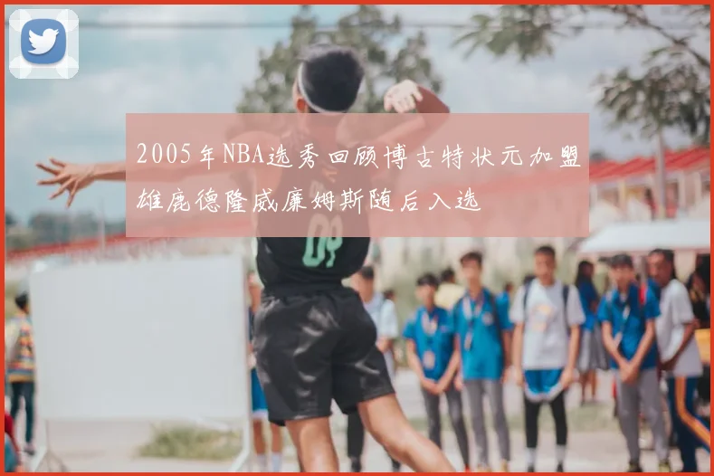 2005年NBA选秀回顾博古特状元加盟雄鹿德隆威廉姆斯随后入选