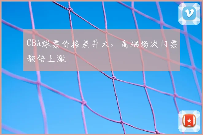 CBA球票价格差异大,高端场次门票翻倍上涨