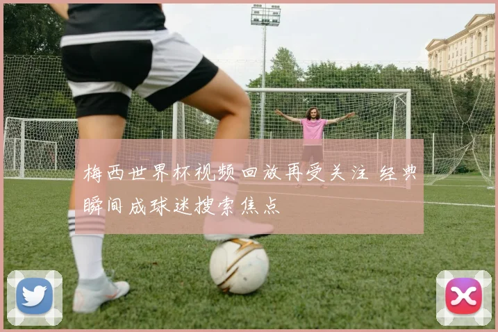 梅西世界杯视频回放再受关注 经典瞬间成球迷搜索焦点