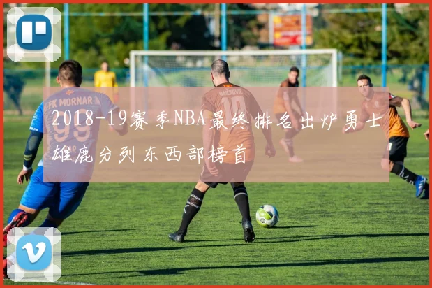2018-19赛季NBA最终排名出炉勇士雄鹿分列东西部榜首