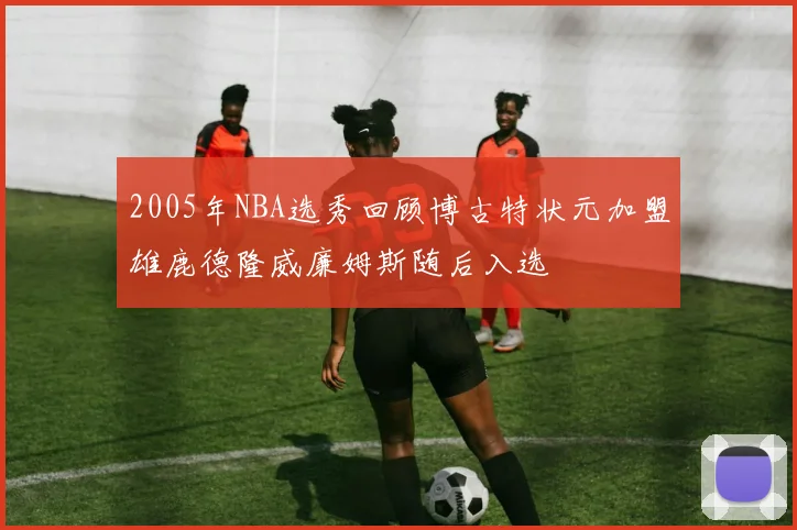 2005年NBA选秀回顾博古特状元加盟雄鹿德隆威廉姆斯随后入选