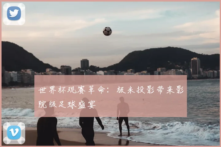 世界杯观赛革命：极米投影带来影院级足球盛宴