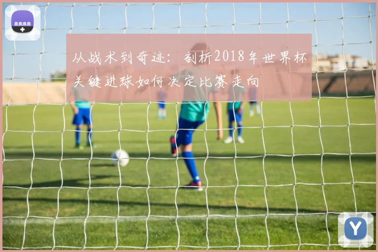 从战术到奇迹:剖析2018年世界杯关键进球如何决定比赛走向
