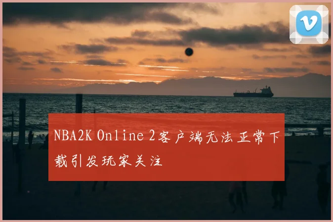 NBA2K Online 2客户端无法正常下载引发玩家关注