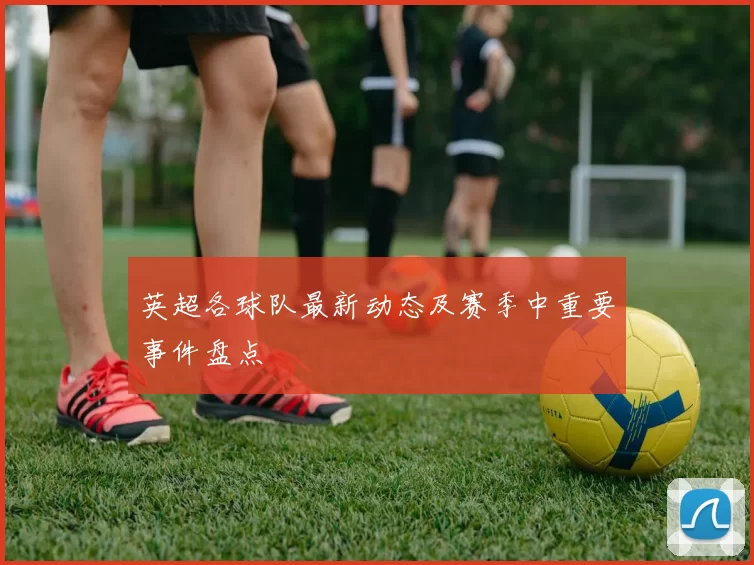 英超各球队最新动态及赛季中重要事件盘点