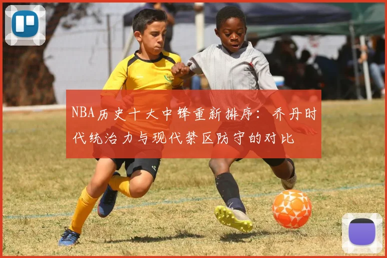 NBA历史十大中锋重新排序:乔丹时代统治力与现代禁区防守的对比