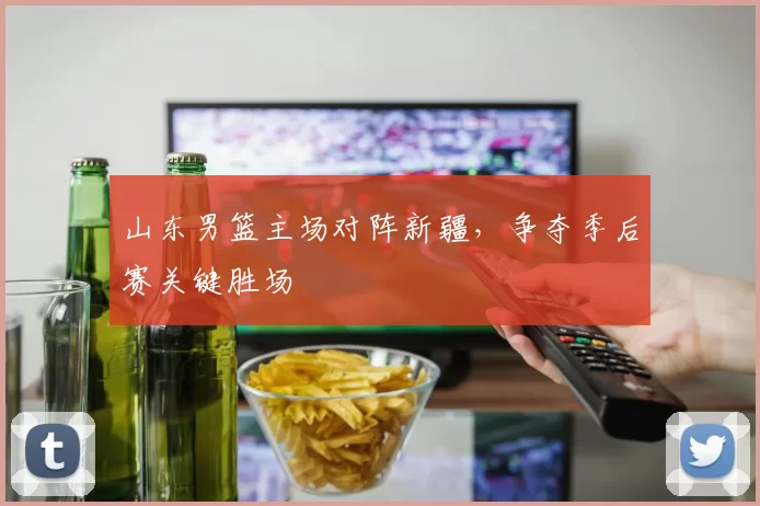 山东男篮主场对阵新疆，争夺季后赛关键胜场