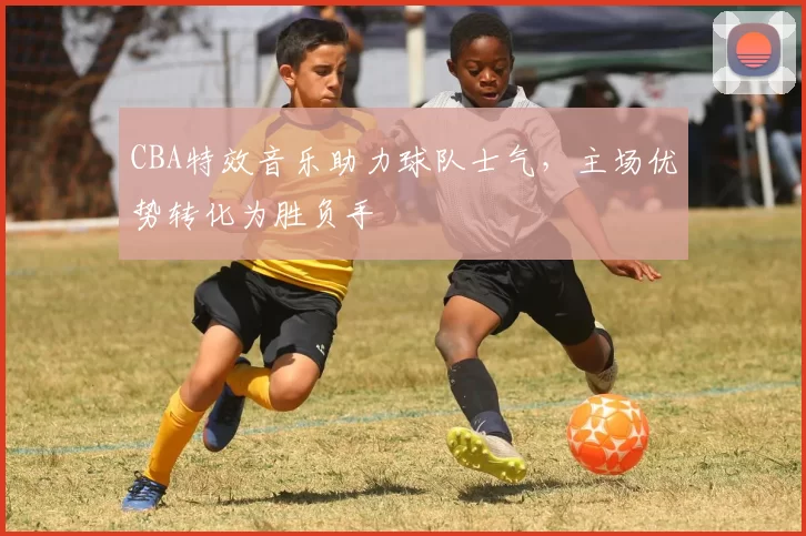 CBA特效音乐助力球队士气，主场优势转化为胜负手