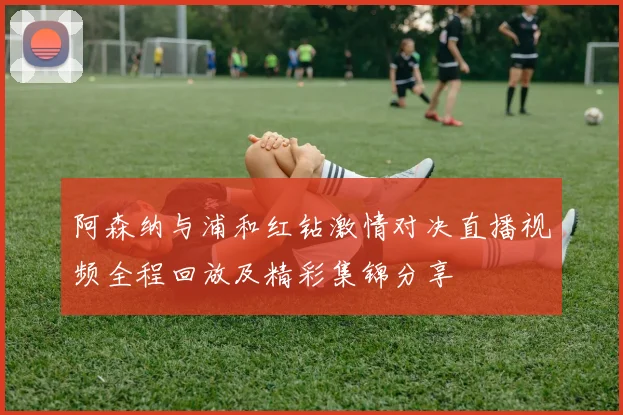 阿森纳与浦和红钻激情对决直播视频全程回放及精彩集锦分享