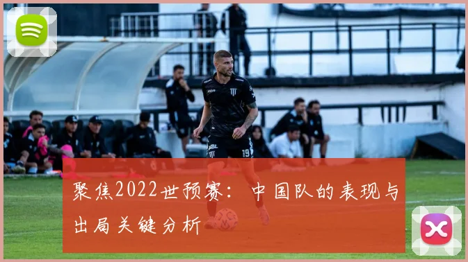 聚焦2022世预赛：中国队的表现与出局关键分析