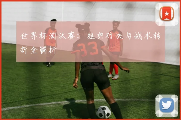 世界杯淘汰赛：经典对决与战术转折全解析