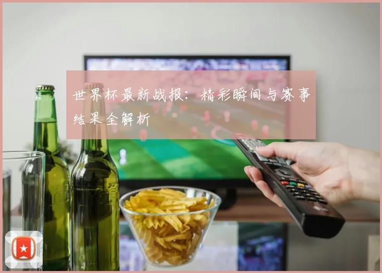 世界杯最新战报:精彩瞬间与赛事结果全解析