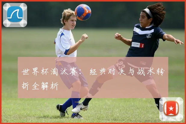 世界杯淘汰赛：经典对决与战术转折全解析